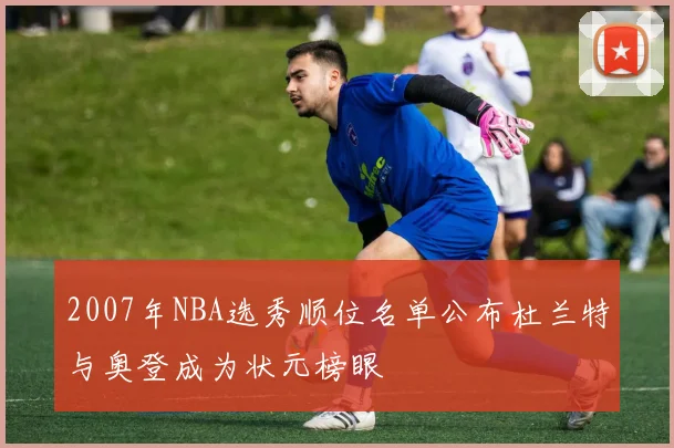 2007年NBA选秀顺位名单公布杜兰特与奥登成为状元榜眼