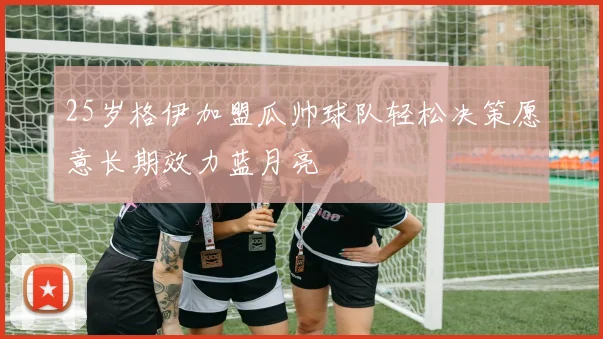 25岁格伊加盟瓜帅球队轻松决策愿意长期效力蓝月亮