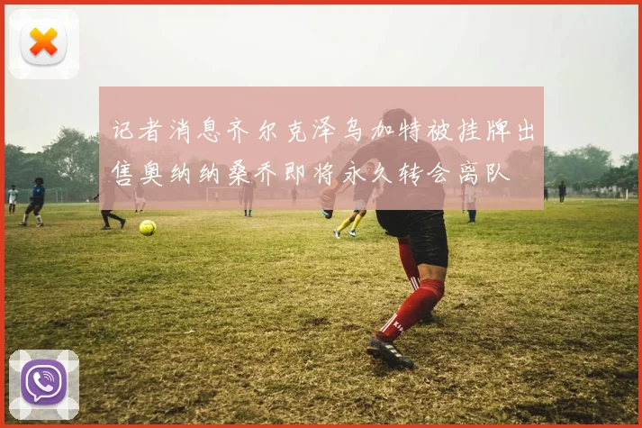 记者消息齐尔克泽乌加特被挂牌出售奥纳纳桑乔即将永久转会离队