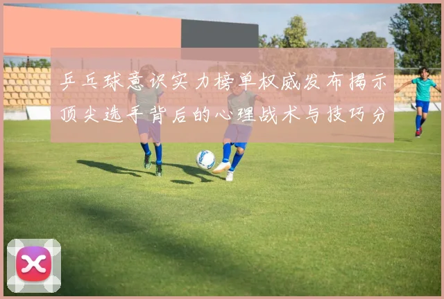 乒乓球意识实力榜单权威发布揭示顶尖选手背后的心理战术与技巧分析