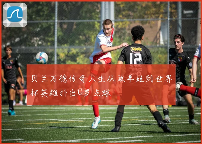 贝兰万德传奇人生从放羊娃到世界杯英雄扑出C罗点球