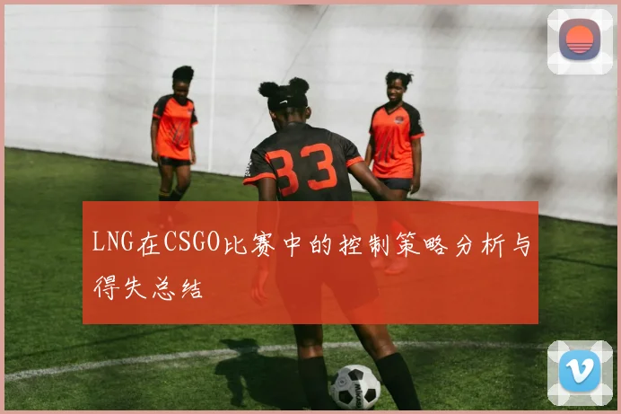 LNG在CSGO比赛中的控制策略分析与得失总结