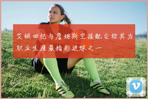 艾顿回忆与詹姆斯空接配合称其为职业生涯最精彩进球之一